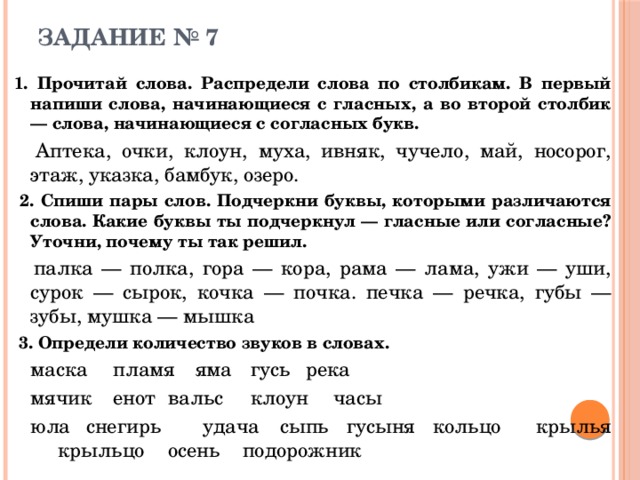 ЗАДАНИЕ № 7 1. Прочитай слова. Распредели слова по столбикам. В первый напиши слова, начинающиеся с гласных, а во второй столбик — слова, начинающиеся с согласных букв.   Аптека, очки, клоун, муха, ивняк, чучело, май, носорог, этаж, указка, бамбук, озеро.  2. Спиши пары слов. Подчеркни буквы, которыми различаются слова. Какие буквы ты подчеркнул — гласные или согласные? Уточни, почему ты так решил.   палка — полка, гора — кора, рама — лама, ужи — уши, сурок — сырок, кочка — почка. печка — речка, губы — зубы, мушка — мышка  3. Определи количество звуков в словах.   маска  пламя  яма   гусь   река  мячик  енот   вальс   клоун   часы  юла  снегирь  удача  сыпь гусыня кольцо  крылья  крыльцо  осень подорожник 