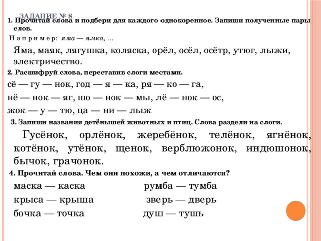 ЗАДАНИЕ № 8   1. Прочитай слова и подбери для каждого однокоренное. Запиши полученные пары слов.  Н а п р и м е р: яма — ямка, …   Яма, маяк, лягушка, коляска, орёл, осёл, осётр, утюг, лыжи, электричество. 2. Расшифруй слова, переставив слоги местами. сё — гу — нок, год — я — ка, ря — ко — га, нё — нок — яг, шо — нок — мы, лё — нок — ос, жок — у — тю, ца — ни — лыж   3. Запиши названия детёнышей животных и птиц. Слова раздели на слоги.   Гусёнок, орлёнок, жеребёнок, телёнок, ягнёнок, котёнок, утёнок, щенок, верблюжонок, индюшонок, бычок, грачонок.  4. Прочитай слова. Чем они похожи, а чем отличаются?   маска — каска румба — тумба   крыса — крыша зверь — дверь   бочка — точка душ — тушь 