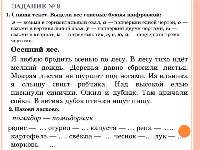 ЗАДАНИЕ № 9 1. Спиши текст. Выдели все гласные буквы шифровкой:    э — возьми в горизонтальный овал, а — подчеркни одной чертой, о — возьми в вертикальный овал, у — подчеркни двумя чертами, ы — возьми в квадрат, и — в треугольник, е, ё, ю, я — подчеркни тремя чертами.   Осенний лес.   Я люблю бродить осенью по лесу. В лесу тихо идёт мелкий дождь. Деревья давно сбросили листья. Мокрая листва не шуршит под ногами. Из ельника я слышу свист рябчика. Над высокой елью пискнули синички. Ожил и дубняк. Там кричали сойки. В ветвях дубов птички ищут пищу.   2. Назови ласково.    помидор — помидорчик  редис — … огурец — … капуста — … репа — ….  картофель — …. свёкла — … чеснок —… лук — … морковь — … 