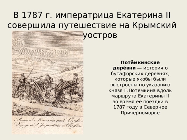 В 1787 г. императрица Екатерина II совершила путешествие на Крымский полуостров Потёмкинские дере́вни  — история о бутафорских деревнях, которые якобы были выстроены по указанию князя Г.Потемкина вдоль маршрута Екатерины II во время её поездки в 1787 году в Северное Причерноморье 