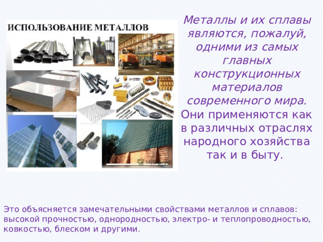Металлы и их сплавы являются, пожалуй, одними из самых главных конструкционных материалов современного мира. Они применяются как в различных отраслях народного хозяйства так и в быту.   Это объясняется замечательными свойствами металлов и сплавов: высокой прочностью, однородностью, электро- и теплопроводностью, ковкостью, блеском и другими. 
