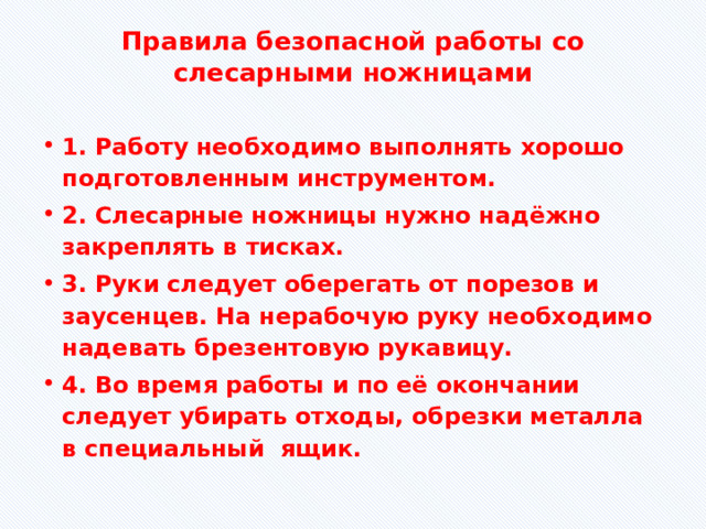 Правила безопасной работы со слесарными ножницами   1. Работу необходимо выполнять хорошо подготовленным инструментом. 2. Слесарные ножницы нужно надёжно закреплять в тисках. 3. Руки следует оберегать от порезов и заусенцев. На нерабочую руку необходимо надевать брезентовую рукавицу. 4. Во время работы и по её окончании следует убирать отходы, обрезки металла в специальный ящик. 