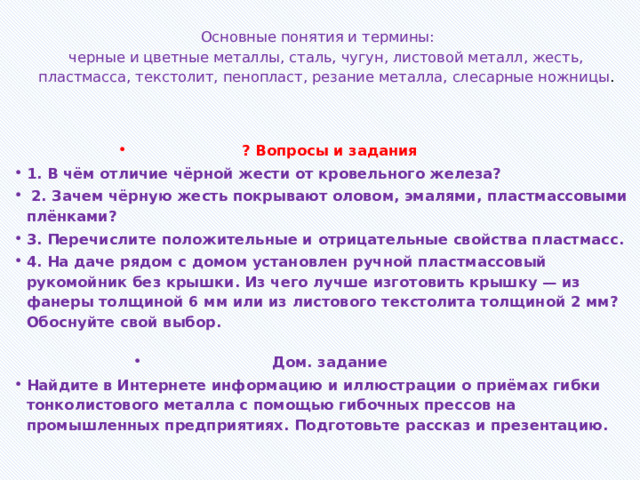 Основные понятия и термины:  черные и цветные металлы, сталь, чугун, листовой металл, жесть, пластмасса, текстолит, пенопласт, резание металла, слесарные ножницы .     ? Вопросы и задания 1. В чём отличие чёрной жести от кровельного железа?  2. Зачем чёрную жесть покрывают оловом, эмалями, пластмассовыми плёнками? 3. Перечислите положительные и отрицательные свойства пластмасс. 4. На даче рядом с домом установлен ручной пластмассовый рукомойник без крышки. Из чего лучше изготовить крышку — из фанеры толщиной 6 мм или из листового текстолита толщиной 2 мм? Обоснуйте свой выбор.  Дом. задание Найдите в Интернете информацию и иллюстрации о приёмах гибки тонколистового металла с помощью гибочных прессов на промышленных предприятиях. Подготовьте рассказ и презентацию. 