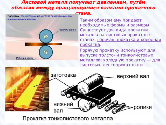 Листовой металл получают давлением, путём обжатия между вращающимися валками прокатного стана. Таким образом ему придают необходимые формы и размеры. Существует два вида прокатки металла на листовых прокатных станах: горячая прокатка и холодная прокатка . Горячую прокатку используют для выпуска толсто- и тонколистовых металлов; холодную прокатку — для листовых, лентопрокатных и фольгопрокатных металлов. 
