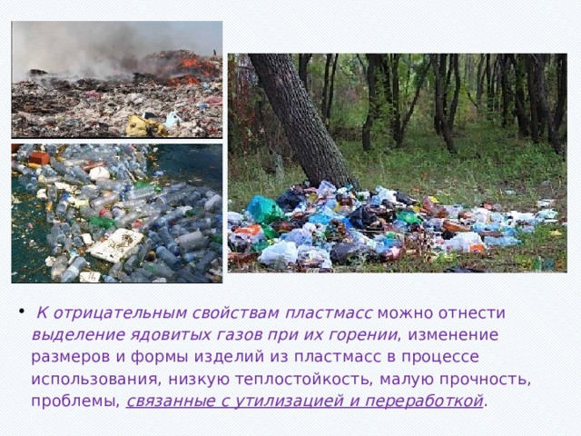  К отрицательным свойствам пластмасс можно отнести выделение ядовитых газов при их горении , изменение размеров и формы изделий из пластмасс в процессе использования, низкую теплостойкость, малую прочность, проблемы, связанные с утилизацией и переработкой . 