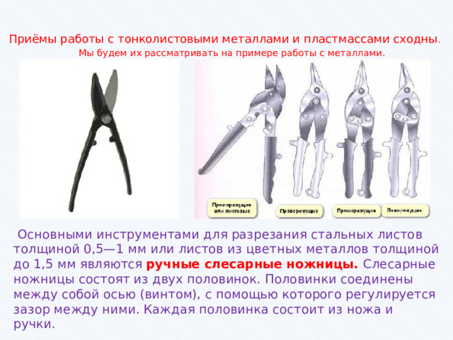 Приёмы работы с тонколистовыми металлами и пластмассами сходны .  Мы будем их рассматривать на примере работы с металлами.    Основными инструментами для разрезания стальных листов толщиной 0,5—1 мм или листов из цветных металлов толщиной до 1,5 мм являются ручные слесарные ножницы. Слесарные ножницы состоят из двух половинок. Половинки соединены между собой осью (винтом), с помощью которого регулируется зазор между ними. Каждая половинка состоит из ножа и ручки. 