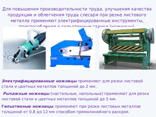 Для повышения производительности труда, улучшения качества продукции и облегчения труда слесаря при резке листового металла применяют электрифицированные инструменты, приспособления и гильотинные станки (ножницы).   Электрифицированные ножницы  применяют для резки листовой стали и цветных металлов толщиной до 2 мм.  Рычажные ножницы (настольные, напольные) применяют для резки листовой стали и цветных металлов толщиной до 5 мм. Гильотинные ножницы применяют при резке листовых металлов толщиной от 0,8 до 12 мм способом прямолинейного раскроя. 