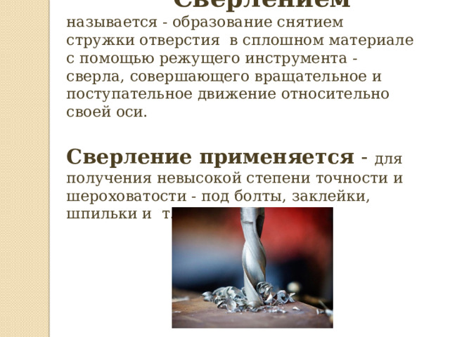   Сверлением называется - образование снятием стружки отверстия в сплошном материале с помощью режущего инструмента - сверла, совершающего вращательное и поступательное движение относительно своей оси. Сверление применяется - для получения невысокой степени точности и шероховатости - под болты, заклейки, шпильки и т.д. 