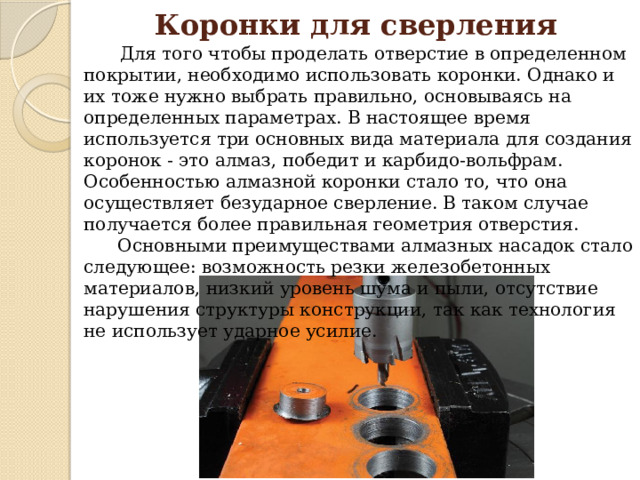 Коронки для сверления  Для того чтобы проделать отверстие в определенном покрытии, необходимо использовать коронки. Однако и их тоже нужно выбрать правильно, основываясь на определенных параметрах. В настоящее время используется три основных вида материала для создания коронок - это алмаз, победит и карбидо-вольфрам. Особенностью алмазной коронки стало то, что она осуществляет безударное сверление. В таком случае получается более правильная геометрия отверстия.  Основными преимуществами алмазных насадок стало следующее: возможность резки железобетонных материалов, низкий уровень шума и пыли, отсутствие нарушения структуры конструкции, так как технология не использует ударное усилие. 