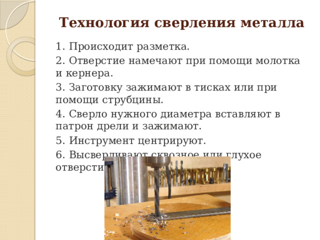  Технология сверления металла 1. Происходит разметка. 2. Отверстие намечают при помощи молотка и кернера. 3. Заготовку зажимают в тисках или при помощи струбцины. 4. Сверло нужного диаметра вставляют в патрон дрели и зажимают. 5. Инструмент центрируют. 6. Высверливают сквозное или глухое отверстие.   