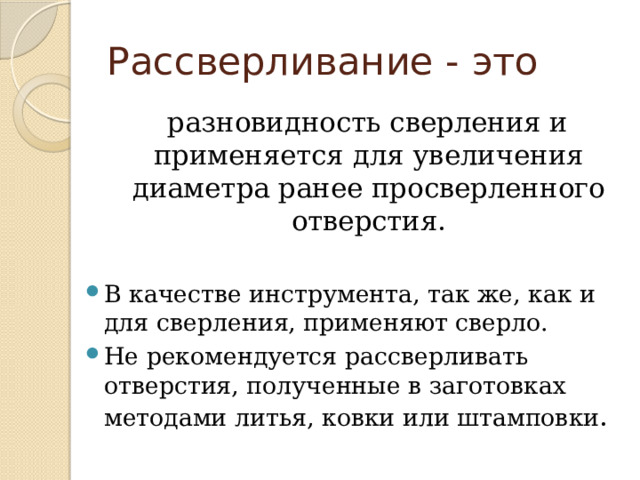 Рассверливание - это  разновидность сверления и применяется для увеличения диаметра ранее просверленного отверстия. В качестве инструмента, так же, как и для сверления, применяют сверло. Не рекомендуется рассверливать отверстия, полученные в заготовках методами литья, ковки или штамповки . 