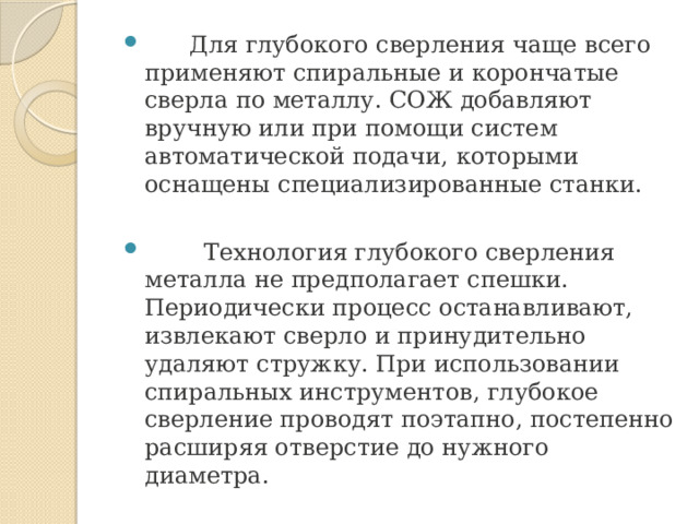  Для глубокого сверления чаще всего применяют спиральные и корончатые сверла по металлу. СОЖ добавляют вручную или при помощи систем автоматической подачи, которыми оснащены специализированные станки.  Технология глубокого сверления металла не предполагает спешки. Периодически процесс останавливают, извлекают сверло и принудительно удаляют стружку. При использовании спиральных инструментов, глубокое сверление проводят поэтапно, постепенно расширяя отверстие до нужного диаметра. 