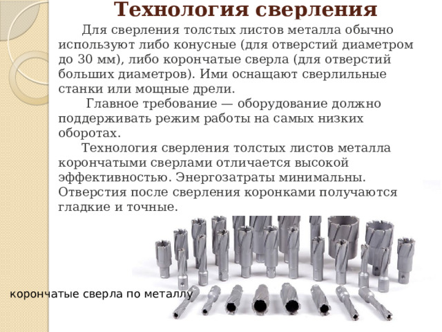 Технология сверления толстых листов металла    Для сверления толстых листов металла обычно используют либо конусные (для отверстий диаметром до 30 мм), либо корончатые сверла (для отверстий больших диаметров). Ими оснащают сверлильные станки или мощные дрели.  Главное требование — оборудование должно поддерживать режим работы на самых низких оборотах.  Технология сверления толстых листов металла корончатыми сверлами отличается высокой эффективностью. Энергозатраты минимальны. Отверстия после сверления коронками получаются гладкие и точные. корончатые сверла по металлу 