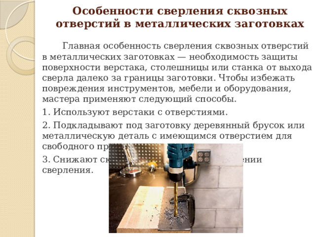 Особенности сверления сквозных отверстий в металлических заготовках  Главная особенность сверления сквозных отверстий в металлических заготовках — необходимость защиты поверхности верстака, столешницы или станка от выхода сверла далеко за границы заготовки. Чтобы избежать повреждения инструментов, мебели и оборудования, мастера применяют следующий способы. 1. Используют верстаки с отверстиями. 2. Подкладывают под заготовку деревянный брусок или металлическую деталь с имеющимся отверстием для свободного прохода сверла. 3. Снижают скорость резания при завершении сверления.   