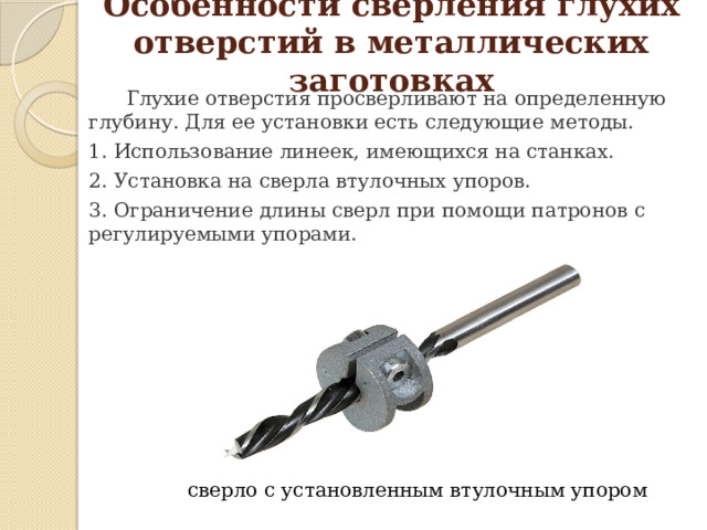 Особенности сверления глухих отверстий в металлических заготовках  Глухие отверстия просверливают на определенную глубину. Для ее установки есть следующие методы. 1. Использование линеек, имеющихся на станках. 2. Установка на сверла втулочных упоров. 3. Ограничение длины сверл при помощи патронов с регулируемыми упорами.   сверло с установленным втулочным упором 