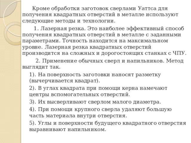  Кроме обработки заготовок сверлами Уаттса для получения квадратных отверстий в металле используют следующие методы и технологии.  1. Лазерная резка. Это наиболее эффективный способ получения квадратных отверстий в металле с заданными параметрами. Точность находится на максимальном уровне. Лазерная резка квадратных отверстий производится на сложных и дорогостоящих станках с ЧПУ.  2. Применение обычных сверл и напильников. Метод выглядит так. 1). На поверхность заготовки наносят разметку (вычерчивается квадрат). 2). В углах квадрата при помощи керна намечают центры вспомогательных отверстий. 3). Их высверливают сверлом малого диаметра. 4). При помощи крупного сверла удаляют большую часть материала внутри отверстия. 5). Углы и поверхности будущего квадратного отверстия выравнивают напильником. 