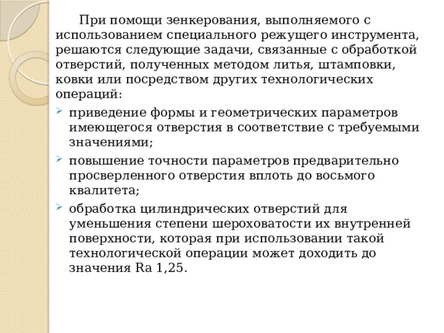  При помощи зенкерования, выполняемого с использованием специального режущего инструмента, решаются следующие задачи, связанные с обработкой отверстий, полученных методом литья, штамповки, ковки или посредством других технологических операций: приведение формы и геометрических параметров имеющегося отверстия в соответствие с требуемыми значениями; повышение точности параметров предварительно просверленного отверстия вплоть до восьмого квалитета; обработка цилиндрических отверстий для уменьшения степени шероховатости их внутренней поверхности, которая при использовании такой технологической операции может доходить до значения Ra 1,25. 