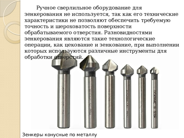  Ручное сверлильное оборудование для зенкерования не используется, так как его технические характеристики не позволяют обеспечить требуемую точность и шероховатость поверхности обрабатываемого отверстия. Разновидностями зенкерования являются такие технологические операции, как цекование и зенкование, при выполнении которых используются различные инструменты для обработки отверстий. Зенкеры конусные по металлу 