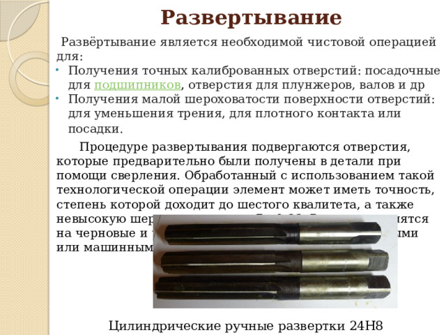 Развертывание  Развёртывание является необходимой чистовой операцией для: Получения точных калиброванных отверстий: посадочные для  подшипников , отверстия для плунжеров, валов и др Получения малой шероховатости поверхности отверстий: для уменьшения трения, для плотного контакта или посадки.   Процедуре развертывания подвергаются отверстия, которые предварительно были получены в детали при помощи сверления. Обработанный с использованием такой технологической операции элемент может иметь точность, степень которой доходит до шестого квалитета, а также невысокую шероховатость – до Ra 0,63. Развертки делятся на черновые и чистовые, также они могут быть ручными или машинными . Цилиндрические ручные развертки 24Н8 0150 