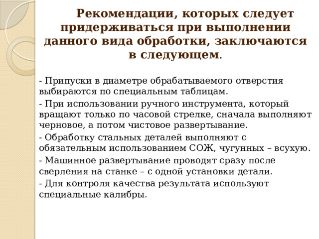  Рекомендации, которых следует придерживаться при выполнении данного вида обработки, заключаются в следующем . - Припуски в диаметре обрабатываемого отверстия выбираются по специальным таблицам. - При использовании ручного инструмента, который вращают только по часовой стрелке, сначала выполняют черновое, а потом чистовое развертывание. - Обработку стальных деталей выполняют с обязательным использованием СОЖ, чугунных – всухую. - Машинное развертывание проводят сразу после сверления на станке – с одной установки детали. - Для контроля качества результата используют специальные калибры. 