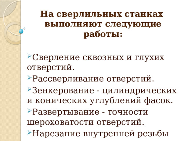 На сверлильных станках выполняют следующие работы:  Сверление сквозных и глухих отверстий. Рассверливание отверстий. Зенкерование - цилиндрических и конических углублений фасок. Развертывание - точности шероховатости отверстий. Нарезание внутренней резьбы метчиком.  