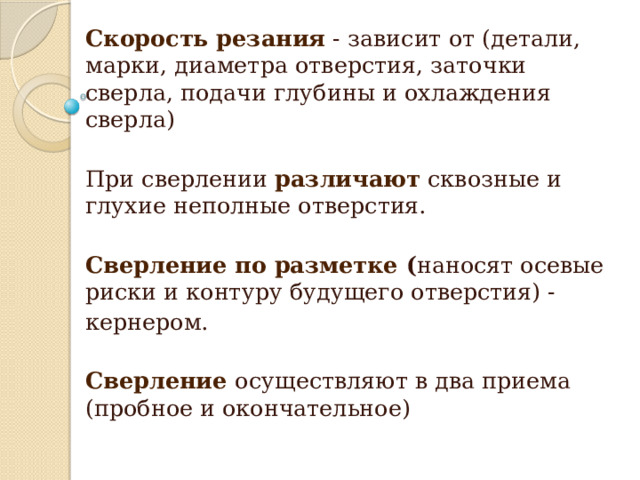 Скорость резания  - зависит от (детали, марки, диаметра отверстия, заточки сверла, подачи глубины и охлаждения сверла) При сверлении различают сквозные и глухие неполные отверстия. Сверление по разметке ( наносят осевые риски и контуру будущего отверстия) - кернером. Сверление  осуществляют в два приема (пробное и окончательное)   
