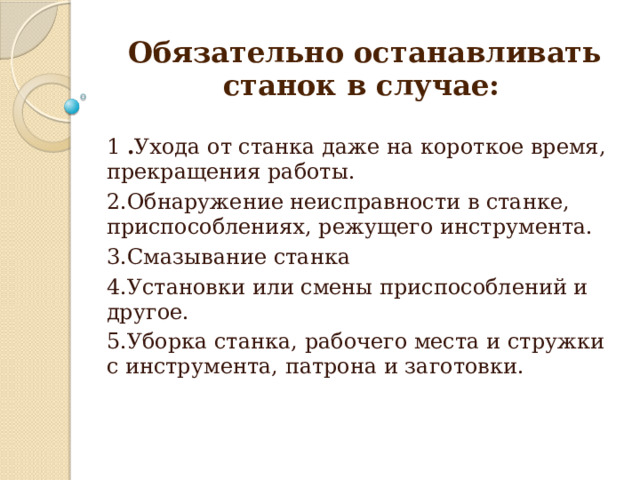  Обязательно останавливать станок в случае: 1 . Ухода от станка даже на короткое время, прекращения работы. 2.Обнаружение неисправности в станке, приспособлениях, режущего инструмента. 3.Смазывание станка 4.Установки или смены приспособлений и другое. 5.Уборка станка, рабочего места и стружки с инструмента, патрона и заготовки.   