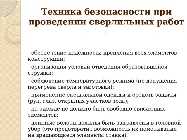 Техника безопасности при проведении сверлильных работ . - обеспечение надёжности крепления всех элементов конструкции; - организация условий отведения образовавшейся стружки; - соблюдение температурного режима (не допущения перегрева сверла и заготовки); - применение специальной одежды и средств защиты (рук, глаз, открытых участков тела); - на одежде не должно быть свободно свисающих элементов; - длинные волосы должны быть заправлены в головной убор (это предотвратит возможность их наматывания на вращающиеся элементы станка). 
