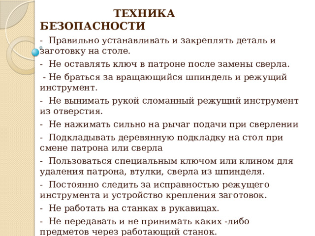  ТЕХНИКА БЕЗОПАСНОСТИ - Правильно устанавливать и закреплять деталь и заготовку на столе. - Не оставлять ключ в патроне после замены сверла.  - Не браться за вращающийся шпиндель и режущий инструмент. - Не вынимать рукой сломанный режущий инструмент из отверстия. - Не нажимать сильно на рычаг подачи при сверлении - Подкладывать деревянную подкладку на стол при смене патрона или сверла - Пользоваться специальным ключом или клином для удаления патрона, втулки, сверла из шпинделя. - Постоянно следить за исправностью режущего инструмента и устройство крепления заготовок. - Не работать на станках в рукавицах. - Не передавать и не принимать каких -либо предметов через работающий станок.  