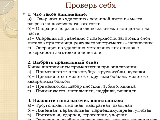 Проверь себя 1. Что такое опиливание:  а) − Операция по удалению сломанной пилы из места разреза на поверхности заготовки  б)− Операция по распиливанию заготовки или детали на части  в)− Операция по удалению с поверхности заготовки слоя металла при помощи режущего инструмента – напильника   г)− Операция по удалению металлических опилок с поверхности заготовки или детали   2. Выбрать правильный ответ  Какие инструменты применяются при опиливании:  а)− Применяются: плоскогубцы, круглогубцы, кусачки  б)− Применяются: молоток с круглым бойком, молоток с квадратным бойком  в)− Применяются: шабер плоский, зубило, киянка  г)− Применяются: напильники, надфили, рашпили    3. Назовите типы насечек напильников:  а)− Треугольная, ямочная, квадратная, овальная  б)− Линейная, параллельная, перпендикулярная, угловая  в)− Протяжная, ударная, строганная, упорная   г)− Одинарная, двойная перекрестная, дуговая, рашпильная   