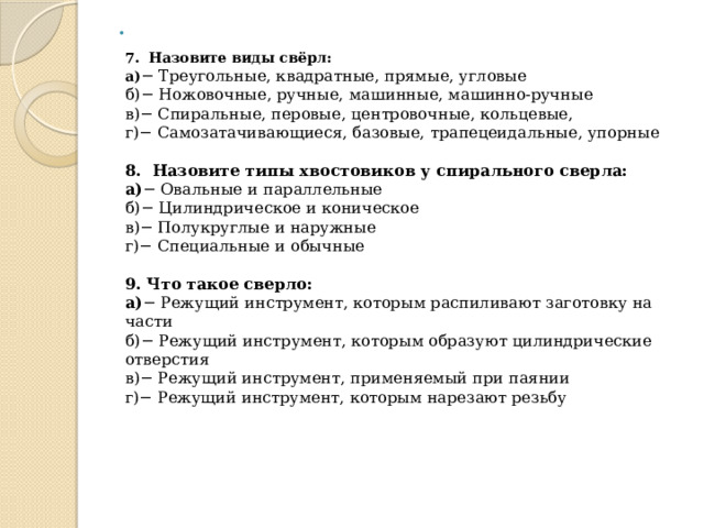   7. Назовите виды свёрл:  а) − Треугольные, квадратные, прямые, угловые  б)− Ножовочные, ручные, машинные, машинно-ручные  в)− Спиральные, перовые, центровочные, кольцевые,  г)− Самозатачивающиеся, базовые, трапецеидальные, упорные   8. Назовите типы хвостовиков у спирального сверла:  а) − Овальные и параллельные  б)− Цилиндрическое и коническое  в)− Полукруглые и наружные  г)− Специальные и обычные   9. Что такое сверло:  а) − Режущий инструмент, которым распиливают заготовку на части  б)− Режущий инструмент, которым образуют цилиндрические отверстия    в)− Режущий инструмент, применяемый при паянии  г)− Режущий инструмент, которым нарезают резьбу    