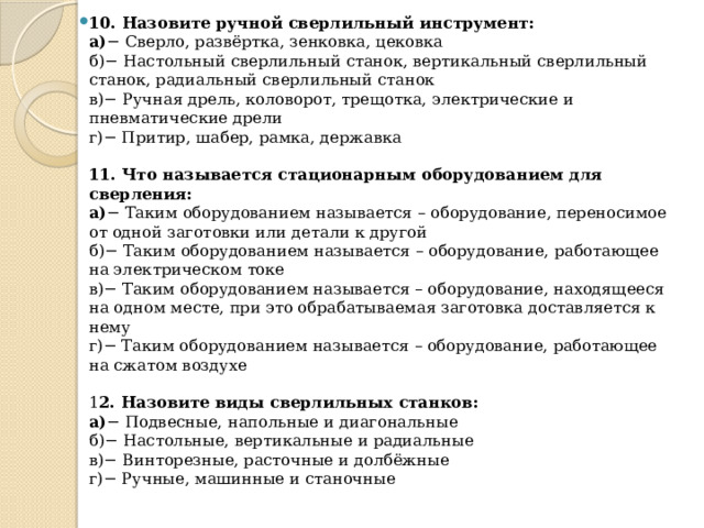 10. Назовите ручной сверлильный инструмент:  а) − Сверло, развёртка, зенковка, цековка  б)− Настольный сверлильный станок, вертикальный сверлильный станок, радиальный сверлильный станок  в)− Ручная дрель, коловорот, трещотка, электрические и пневматические дрели  г)− Притир, шабер, рамка, державка   11. Что называется стационарным оборудованием для сверления:  а) − Таким оборудованием называется – оборудование, переносимое от одной заготовки или детали к другой  б)− Таким оборудованием называется – оборудование, работающее на электрическом токе  в)− Таким оборудованием называется – оборудование, находящееся на одном месте, при это обрабатываемая заготовка доставляется к нему  г)− Таким оборудованием называется – оборудование, работающее на сжатом воздухе   1 2. Назовите виды сверлильных станков:  а) − Подвесные, напольные и диагональные  б)− Настольные, вертикальные и радиальные   в)− Винторезные, расточные и долбёжные   г)− Ручные, машинные и станочные   