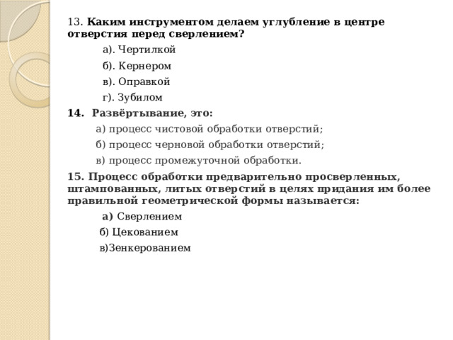 13. Каким инструментом делаем углубление в центре отверстия перед сверлением?       а). Чертилкой  б). Кернером  в). Оправкой  г). Зубилом 14. Развёртывание, это:  а) процесс чистовой обработки отверстий;  б) процесс черновой обработки отверстий;  в) процесс промежуточной обработки. 15. Процесс обработки предварительно просверленных, штампованных, литых отверстий в целях придания им более правильной геометрической формы называется:  а) Сверлением  б) Цекованием  в)Зенкерованием  