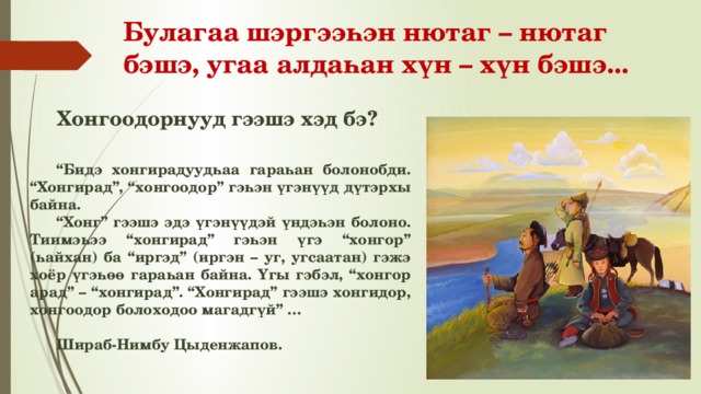 Булагаа шэргээһэн нютаг – нютаг бэшэ, угаа алдаһан хүн – хүн бэшэ... Хонгоодорнууд гээшэ хэд бэ? “ Бидэ хонгирадуудһаа гараһан болонобди. “Хонгирад”, “хонгоодор” гэһэн үгэнүүд дүтэрхы байна. “ Хонг” гээшэ эдэ үгэнүүдэй үндэһэн болоно. Тиимэһээ “хонгирад” гэһэн үгэ “хонгор” (һайхан) ба “иргэд” (иргэн – уг, угсаатан) гэжэ хоёр үгэһөө гараһан байна. Үгы гэбэл, “хонгор арад” – “хонгирад”. “Хонгирад” гээшэ хонгидор, хонгоодор болоходоо магадгүй” …  Шираб-Нимбу Цыденжапов. 