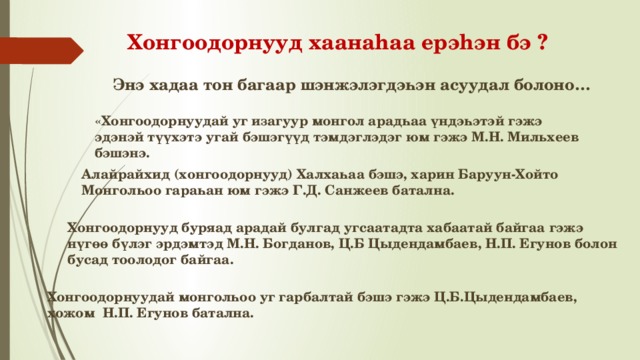 Хонгоодорнууд хаанаhаа ерэhэн бэ ? Энэ хадаа тон багаар шэнжэлэгдэһэн асуудал болоно… «Хонгоодорнуудай уг изагуур монгол арадһаа үндэһэтэй гэжэ эдэнэй түүхэтэ угай бэшэгүүд тэмдэглэдэг юм гэжэ М.Н. Мильхеев бэшэнэ. Алайрайхид (хонгоодорнууд) Халхаһаа бэшэ, харин Баруун-Хойто Монголһоо гараһан юм гэжэ Г.Д. Санжеев батална. Хонгоодорнууд буряад арадай булгад угсаатадта хабаатай байгаа гэжэ нүгөө бүлэг эрдэмтэд М.Н. Богданов, Ц.Б Цыдендамбаев, Н.П. Егунов болон бусад тоолодог байгаа. Хонгоодорнуудай монголһоо уг гарбалтай бэшэ гэжэ Ц.Б.Цыдендамбаев, хожом Н.П. Егунов батална. 