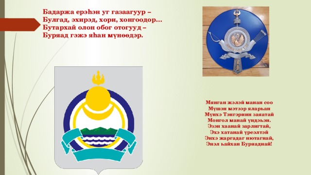 Бадаржа ерэhэн уг газаагуур – Булгад, эхирэд, хори, хонгоодор… Бутархай олон обог отогууд – Буряад гэжэ яhан мүнөөдэр. Мянган жэлэй манан соо  Мүшэн мэтээр яларһан  Мүнхэ Тэнгэриин заяатай  Монгол манай үндэһэн.  Эзэн хаанай зарлигтай,  Эхэ хатанай үреэлтэй  Энхэ жаргадаг нютагнай,  Энэл һайхан Буряаднай!    