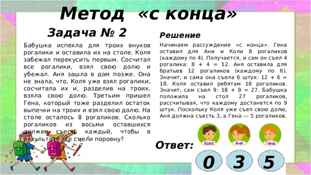 Метод «с конца»   Задача № 2 Решение Начинаем рассуждение «с конца». Гена оставил для Ани и Коли 8 рогаликов (каждому по 4). Получается, и сам он съел 4 рогалика: 8 + 4 = 12. Аня оставила для братьев 12 рогаликов (каждому по 6). Значит, и сама она съела 6 штук: 12 + 6 = 18. Коля оставил ребятам 18 рогаликов. Значит, сам съел 9: 18 + 9 = 27. Бабушка положила на стол 27 рогаликов, рассчитывая, что каждому достанется по 9 штук. Поскольку Коля уже съел свою долю, Аня должна съесть 3, а Гена — 5 рогаликов. Бабушка испекла для троих внуков рогалики и оставила их на столе. Коля забежал перекусить первым. Сосчитал все рогалики, взял свою долю и убежал. Аня зашла в дом позже. Она не знала, что, Коля уже взял рогалики, сосчитала их и, разделив на троих, взяла свою долю. Третьим пришел Гена, который тоже разделил остаток выпечки на троих и взял свою долю. На столе осталось 8 рогаликов. Сколько рогаликов из восьми оставшихся должен съесть каждый, чтобы в результате все съели поровну? Ответ: 3 5  0 