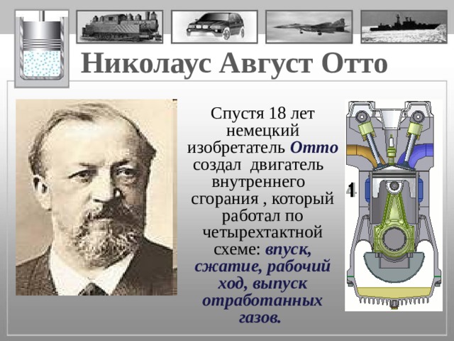 Николаус Август Отто   Спустя 18 лет немецкий изобретатель Отто создал двигатель внутреннего сгорания , который работал по четырехтактной схеме:  впуск, сжатие, рабочий ход, выпуск отработанных газов. 