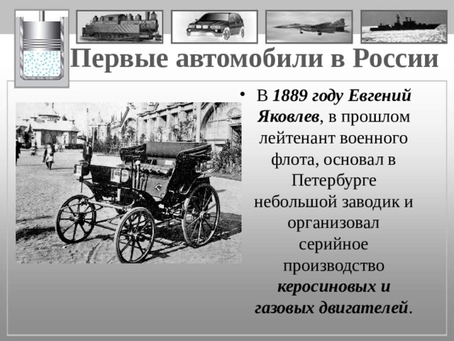 Первые автомобили в России В 1889 году Евгений Яковлев , в прошлом лейтенант военного флота, основал в Петербурге небольшой заводик и организовал серийное производство керосиновых и газовых двигателей . 