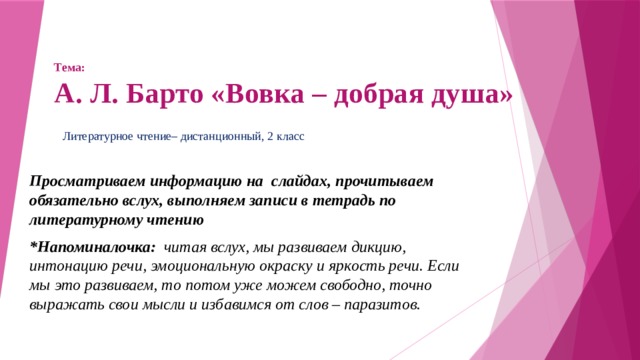 Тема:  А. Л. Барто «Вовка – добрая душа» Литературное чтение– дистанционный, 2 класс Просматриваем информацию на слайдах, прочитываем обязательно вслух, выполняем записи в тетрадь по литературному чтению *Напоминалочка: читая вслух, мы развиваем дикцию, интонацию речи, эмоциональную окраску и яркость речи. Если мы это развиваем, то потом уже можем свободно, точно выражать свои мысли и избавимся от слов – паразитов. 