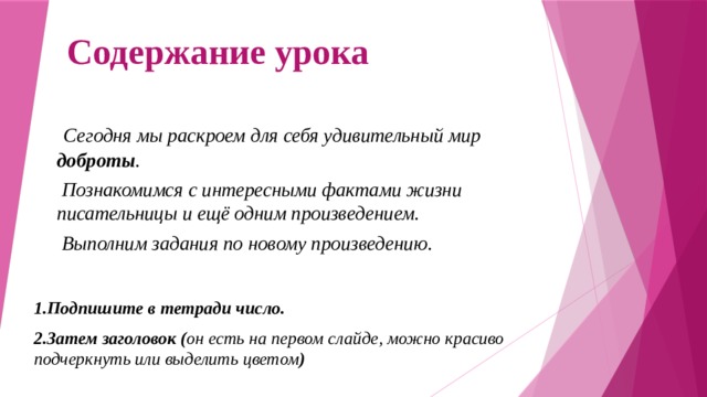 Содержание урока  Сегодня мы раскроем для себя удивительный мир доброты .  Познакомимся с интересными фактами жизни писательницы и ещё одним произведением.  Выполним задания по новому произведению. 1.Подпишите в тетради число. 2.Затем заголовок ( он есть на первом слайде, можно красиво подчеркнуть или выделить цветом ) 