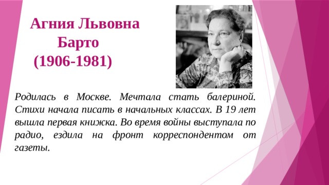 Агния Львовна  Барто  (1906-1981) Родилась в Москве. Мечтала стать балериной. Стихи начала писать в начальных классах. В 19 лет вышла первая книжка. Во время войны выступала по радио, ездила на фронт корреспондентом от газеты.  