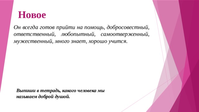 Новое Он всегда готов прийти на помощь, добросовестный, ответственный, любопытный, самоотверженный, мужественный, много знает, хорошо учится.  Выпиши в тетрадь, какого человека мы называем доброй душой. 