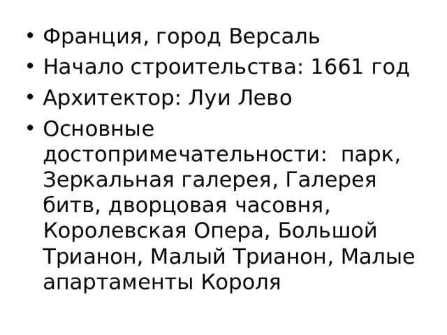 Франция, город Версаль Начало строительства: 1661 год Архитектор: Луи Лево Основные достопримечательности: парк, Зеркальная галерея, Галерея битв, дворцовая часовня, Королевская Опера, Большой Трианон, Малый Трианон, Малые апартаменты Короля 