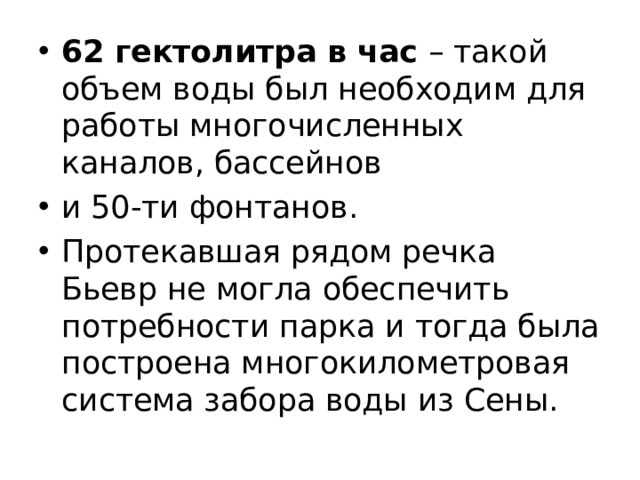 62 гектолитра в час – такой объем воды был необходим для работы многочисленных каналов, бассейнов и 50-ти фонтанов. Протекавшая рядом речка Бьевр не могла обеспечить потребности парка и тогда была построена многокилометровая система забора воды из Сены. 