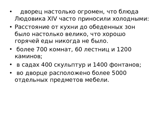  дворец настолько огромен, что блюда Людовика XIV часто приносили холодными: Расстояние от кухни до обеденных зон было настолько велико, что хорошо горячей еды никогда не было.  более 700 комнат, 60 лестниц и 1200 каминов;  в садах 400 скульптур и 1400 фонтанов;  во дворце расположено более 5000 отдельных предметов мебели. 