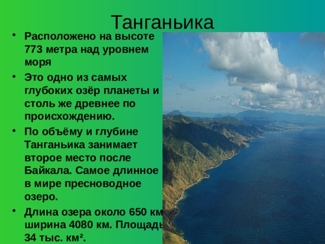 Танганьика Расположено на высоте 773 метра над уровнем моря Это одно из самых глубоких озёр планеты и столь же древнее по происхождению. По объёму и глубине Танганьика занимает второе место после Байкала.  Самое длинное в мире пресноводное озеро. Длина озера около 650 км, ширина 4080 км. Площадь 34 тыс. км².     