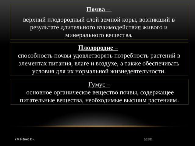 Почва  – верхний плодородный слой земной коры, возникший в результате длительного взаимодействия живого и минерального вещества. Плодородие  –  способность почвы удовлетворять потребность растений в элементах питания, влаге и воздухе, а также обеспечивать условия для их нормальной жизнедеятельности. Гумус –   основное органическое вещество почвы, содержащее питательные вещества, необходимые высшим растениям. Кравченко Е.Н. 1/22/21 