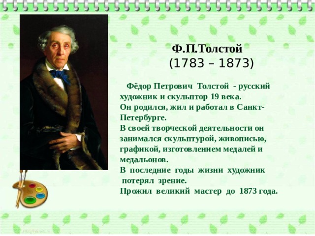 Ф.П.Толстой  (1783 – 1873)     Фёдор Петрович  Толстой  - русский художник и скульптор 19 века. Он родился, жил и работал в Санкт-Петербурге. В своей творческой деятельности он занимался скульптурой, живописью, графикой, изготовлением медалей и медальонов. В  последние  годы  жизни  художник   потерял  зрение.   Прожил  великий  мастер  до  1873 года. 