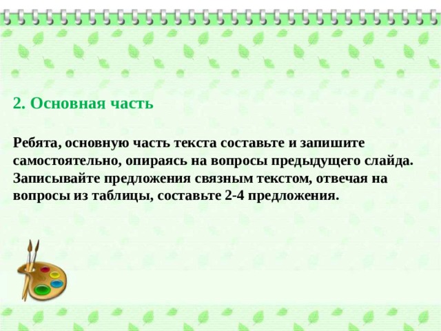 2. Основная часть  Ребята, основную часть текста составьте и запишите самостоятельно, опираясь на вопросы предыдущего слайда. Записывайте предложения связным текстом, отвечая на вопросы из таблицы, составьте 2-4 предложения. 